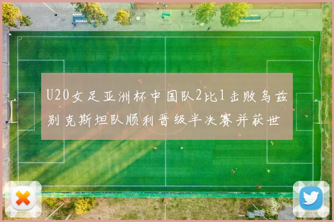 U20女足亚洲杯中国队2比1击败乌兹别克斯坦队顺利晋级半决赛并获世界杯资格