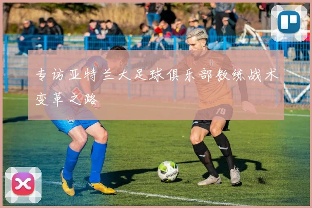 专访亚特兰大足球俱乐部教练战术变革之路