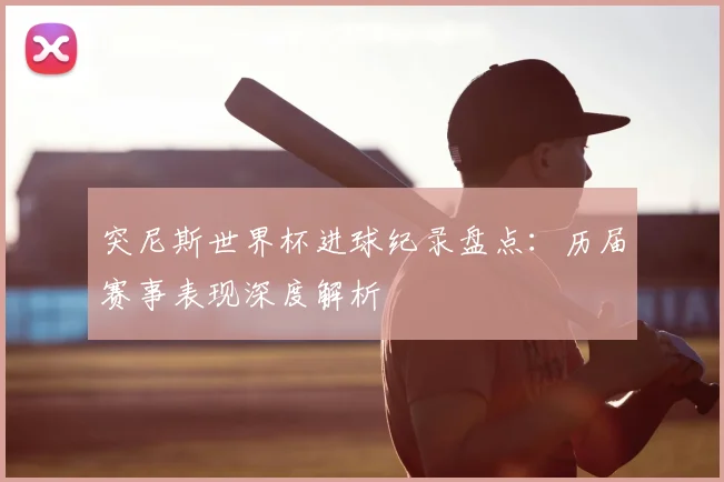 突尼斯世界杯进球纪录盘点：历届赛事表现深度解析